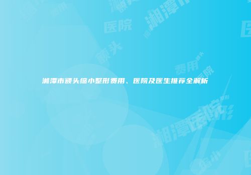 湘潭市额头缩小整形费用、医院及医生推荐全解析