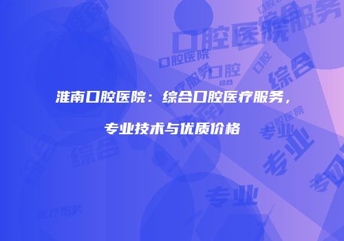 淮南口腔医院：综合口腔医疗服务，专业技术与优质价格