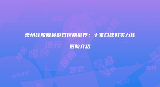 常州硅胶隆鼻整容医院推荐：十家口碑好实力佳医院介绍