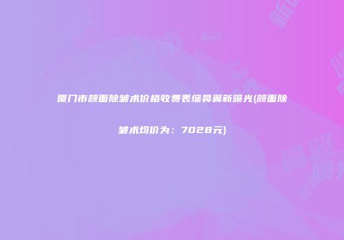 厦门市颜面除皱术价格收费表缩鼻翼新曝光(颜面除皱术均价为：7028元)
