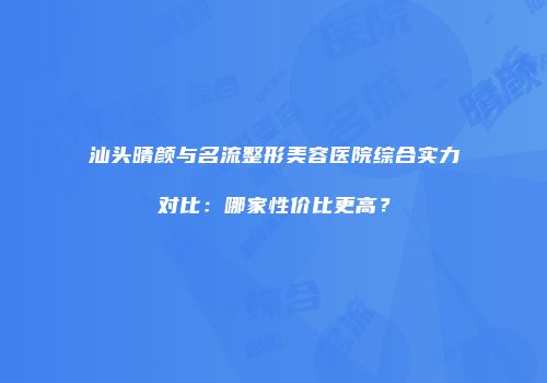 汕头晴颜与名流整形美容医院综合实力对比：哪家性价比更高？