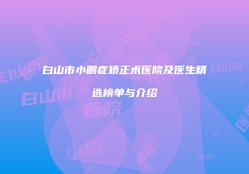 白山市小眼症矫正术医院及医生精选榜单与介绍