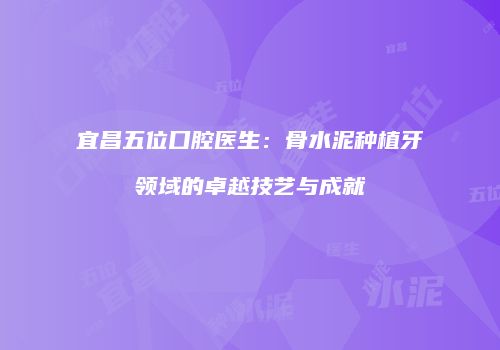 宜昌五位口腔医生：骨水泥种植牙领域的卓越技艺与成就