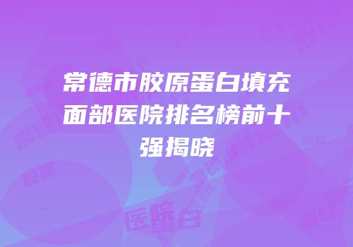 常德市胶原蛋白填充面部医院排名榜前十强揭晓
