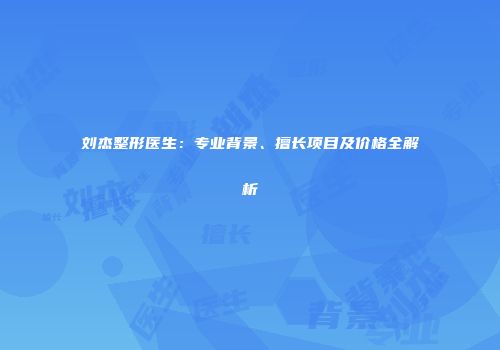 刘杰整形医生：专业背景、擅长项目及价格全解析
