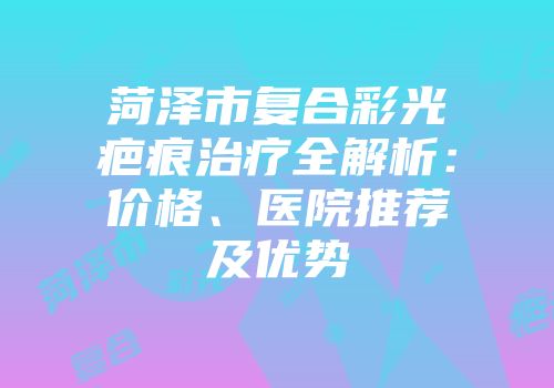 菏泽市复合彩光疤痕治疗全解析：价格、医院推荐及优势