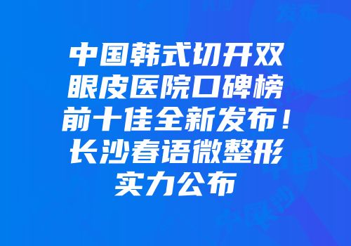 中国韩式切开双眼皮医院口碑榜前十佳全新发布！长沙春语微整形实力公布