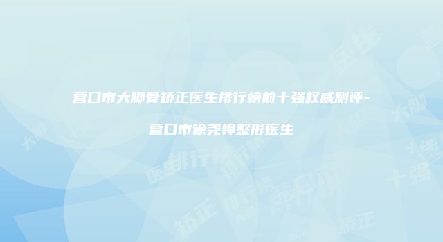 营口市大脚骨矫正医生排行榜前十强权威测评-营口市徐尧锋整形医生