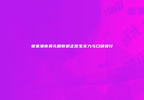 张家港市鼻孔畸形矫正医生实力与口碑排行