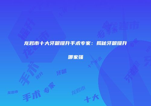 龙岩市十大牙龈提升手术专家：揭秘牙龈提升哪家强