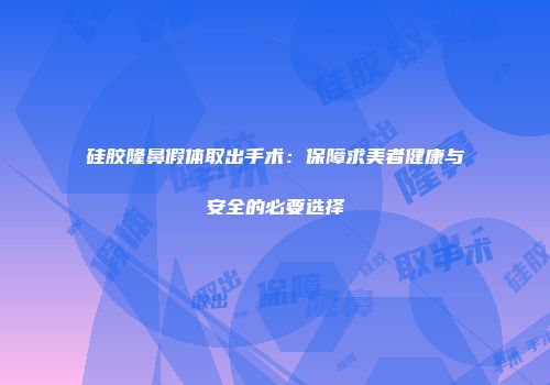 硅胶隆鼻假体取出手术：保障求美者健康与安全的必要选择
