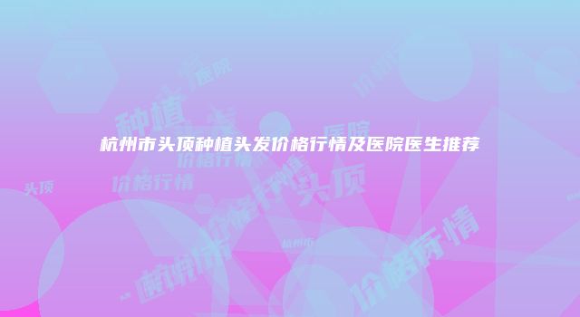 杭州市头顶种植头发价格行情及医院医生推荐
