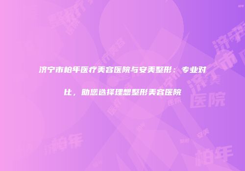济宁市柏年医疗美容医院与安美整形：专业对比，助您选择理想整形美容医院