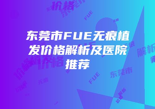 东莞市FUE无痕植发价格解析及医院推荐