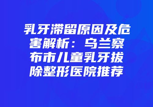 乳牙滞留原因及危害解析：乌兰察布市儿童乳牙拔除整形医院推荐