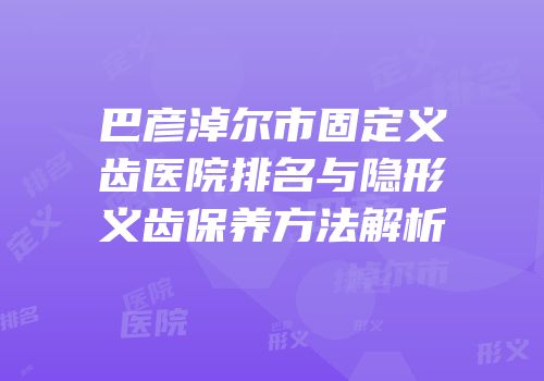巴彦淖尔市固定义齿医院排名与隐形义齿保养方法解析