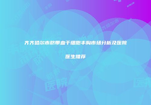 齐齐哈尔市脐带血干细胞丰胸市场分析及医院医生推荐