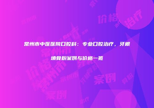 常州市中医医院口腔科：专业口腔治疗，牙根填骨粉案例与价格一览