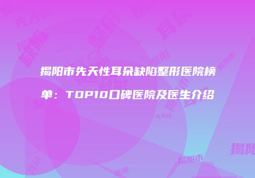 揭阳市先天性耳朵缺陷整形医院榜单：TOP10口碑医院及医生介绍