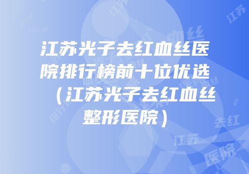 江苏光子去红血丝医院排行榜前十位优选（江苏光子去红血丝整形医院）