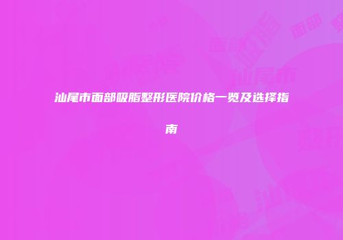 汕尾市面部吸脂整形医院价格一览及选择指南