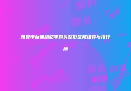 雅安市自体脂肪丰额头整形医院推荐与排行榜