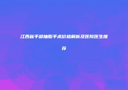 江西省手部抽脂手术价格解析及医院医生推荐