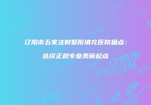 辽阳市五家注射整形填充医院盘点：选择正规专业美丽起点