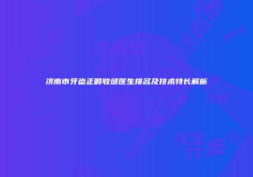 济南市牙齿正畸收缝医生排名及技术特长解析