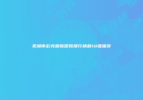 芜湖市彩光嫩肤医院排行榜前10强推荐