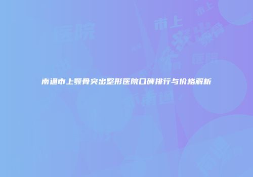 南通市上颚骨突出整形医院口碑排行与价格解析
