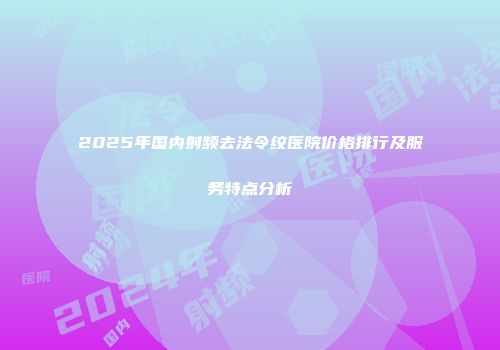 2025年国内射频去法令纹医院价格排行及服务特点分析
