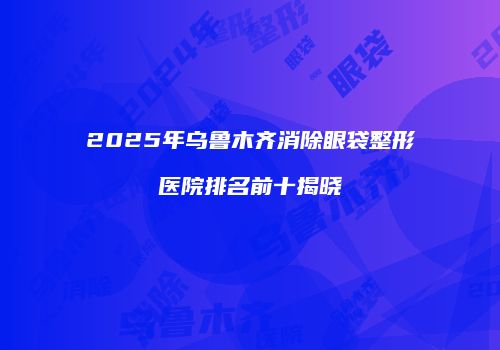 2025年乌鲁木齐消除眼袋整形医院排名前十揭晓