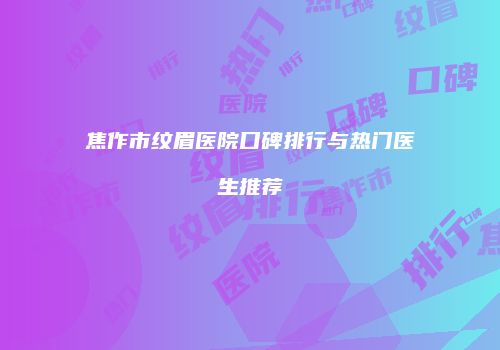 焦作市纹眉医院口碑排行与热门医生推荐