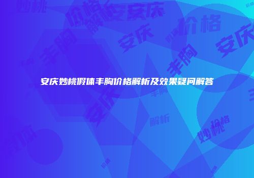 安庆妙桃假体丰胸价格解析及效果疑问解答