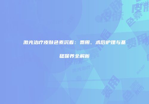 激光治疗皮肤色素沉着：费用、术后护理与基础保养全解析