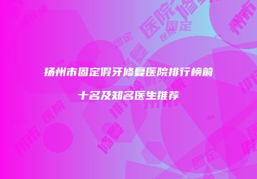 扬州市固定假牙修复医院排行榜前十名及知名医生推荐