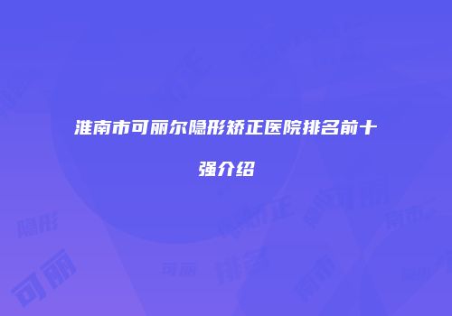 淮南市可丽尔隐形矫正医院排名前十强介绍
