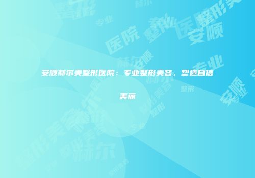 安顺赫尔美整形医院：专业整形美容，塑造自信美丽