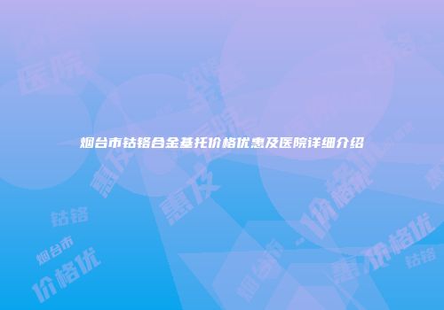 烟台市钴铬合金基托价格优惠及医院详细介绍