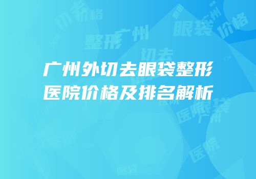 广州外切去眼袋整形医院价格及排名解析