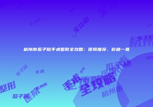 杭州市瓜子脸手术整形全攻略：医院推荐、价格一览