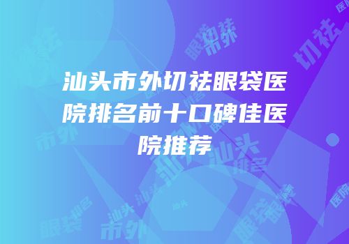 汕头市外切祛眼袋医院排名前十口碑佳医院推荐