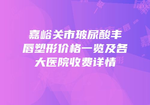 嘉峪关市玻尿酸丰唇塑形价格一览及各大医院收费详情