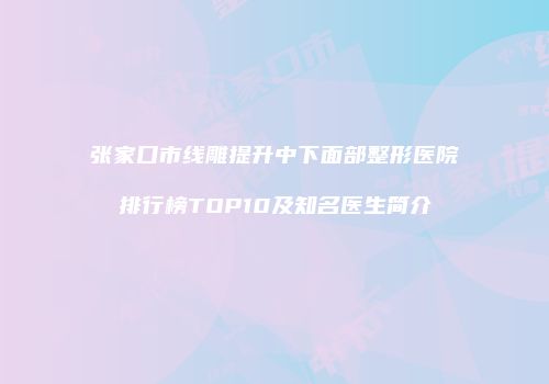 张家口市线雕提升中下面部整形医院排行榜TOP10及知名医生简介