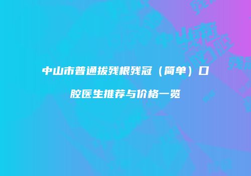 中山市普通拔残根残冠（简单）口腔医生推荐与价格一览