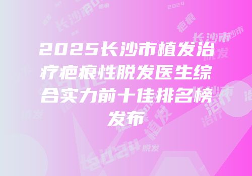 2025长沙市植发治疗疤痕性脱发医生综合实力前十佳排名榜发布