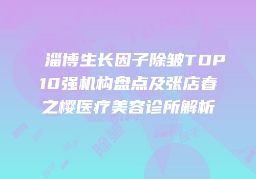 淄博生长因子除皱TOP10强机构盘点及张店春之樱医疗美容诊所解析