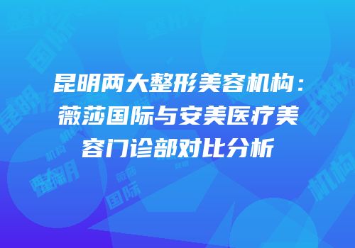 昆明两大整形美容机构：薇莎国际与安美医疗美容门诊部对比分析