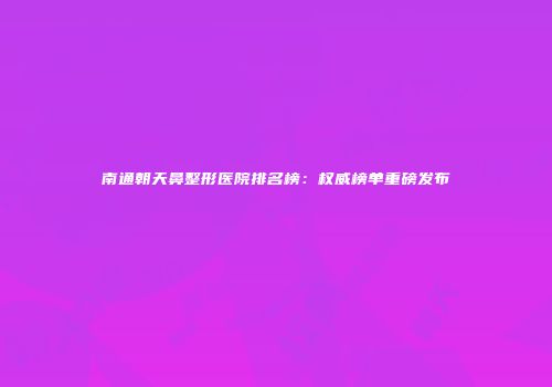 南通朝天鼻整形医院排名榜：权威榜单重磅发布